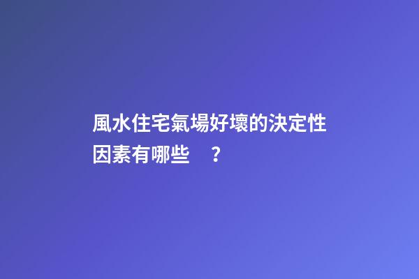 風水住宅氣場好壞的決定性因素有哪些？